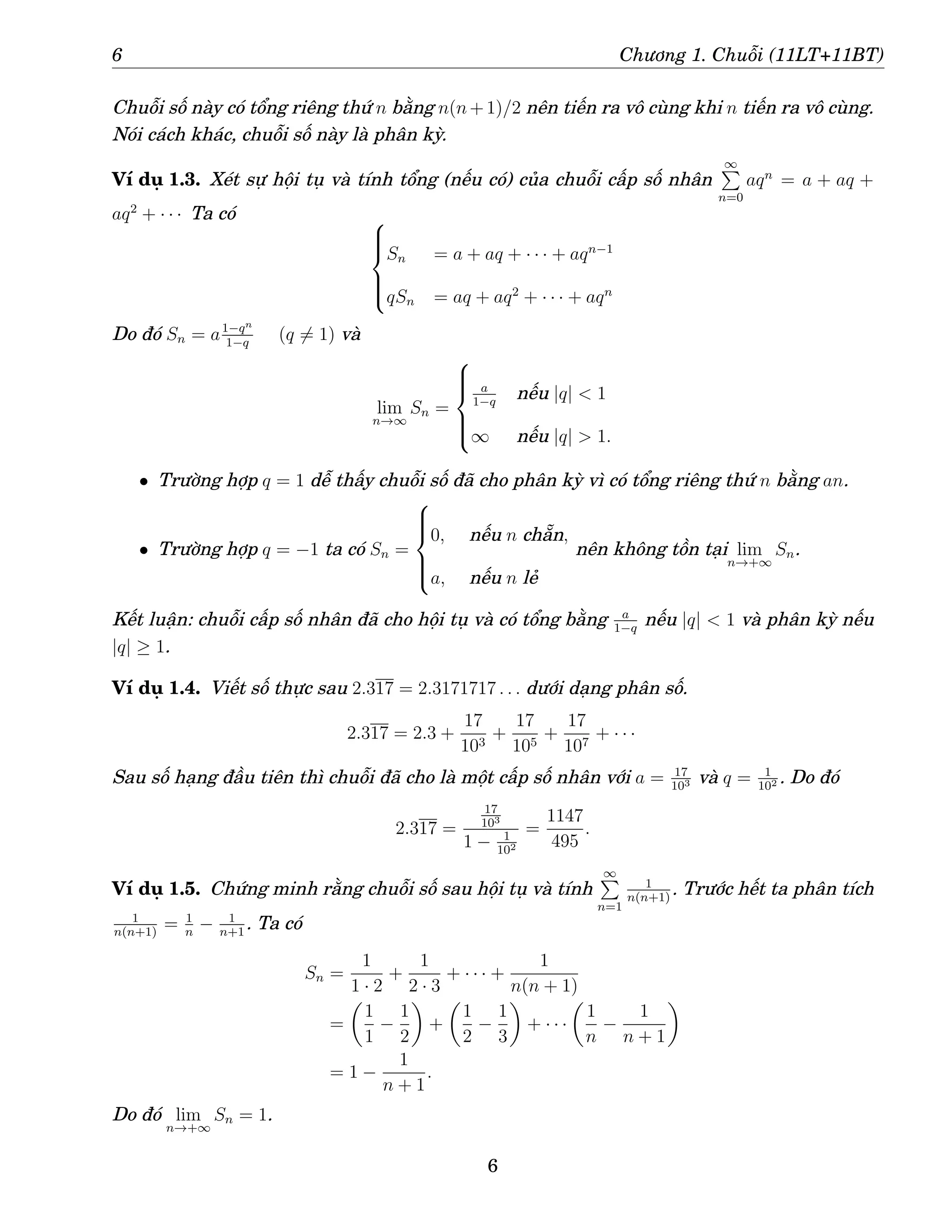 6 Chương 1. Chuỗi (11LT+11BT)
Chuỗi số này có tổng riêng thứ n bằng n(n+1)/2 nên tiến ra vô cùng khi n tiến ra vô cùng.
Nói cách khác, chuỗi số này là phân kỳ.
Ví dụ 1.3. Xét sự hội tụ và tính tổng (nếu có) của chuỗi cấp số nhân
∞
P
n=0
aqn
= a + aq +
aq2
+ · · · Ta có 






Sn = a + aq + · · · + aqn−1
qSn = aq + aq2
+ · · · + aqn
Do đó Sn = a1−qn
1−q
(q 6= 1) và
lim
n→∞
Sn =







a
1−q
nếu |q| < 1
∞ nếu |q| > 1.
• Trường hợp q = 1 dễ thấy chuỗi số đã cho phân kỳ vì có tổng riêng thứ n bằng an.
• Trường hợp q = −1 ta có Sn =







0, nếu n chẵn,
a, nếu n lẻ
nên không tồn tại lim
n→+∞
Sn.
Kết luận: chuỗi cấp số nhân đã cho hội tụ và có tổng bằng a
1−q
nếu |q| < 1 và phân kỳ nếu
|q| ≥ 1.
Ví dụ 1.4. Viết số thực sau 2.317 = 2.3171717 . . . dưới dạng phân số.
2.317 = 2.3 +
17
103
+
17
105
+
17
107
+ · · ·
Sau số hạng đầu tiên thì chuỗi đã cho là một cấp số nhân với a = 17
103 và q = 1
102 . Do đó
2.317 =
17
103
1 − 1
102
=
1147
495
.
Ví dụ 1.5. Chứng minh rằng chuỗi số sau hội tụ và tính
∞
P
n=1
1
n(n+1)
. Trước hết ta phân tích
1
n(n+1)
= 1
n
− 1
n+1
. Ta có
Sn =
1
1 · 2
+
1
2 · 3
+ · · · +
1
n(n + 1)
=

1
1
−
1
2

+

1
2
−
1
3

+ · · ·

1
n
−
1
n + 1

= 1 −
1
n + 1
.
Do đó lim
n→+∞
Sn = 1.
6
 