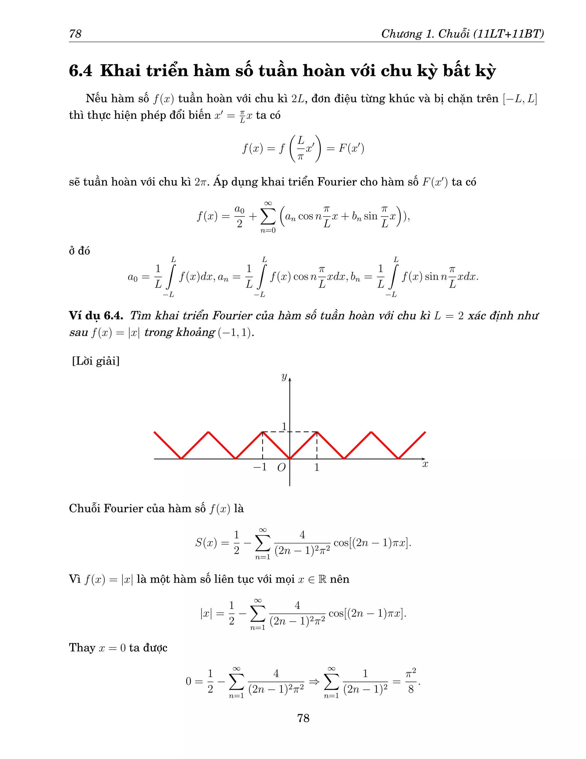 78 Chương 1. Chuỗi (11LT+11BT)
6.4 Khai triển hàm số tuần hoàn với chu kỳ bất kỳ
Nếu hàm số f(x) tuần hoàn với chu kì 2L, đơn điệu từng khúc và bị chặn trên [−L, L]
thì thực hiện phép đổi biến x′
= π
L
x ta có
f(x) = f

L
π
x′

= F(x′
)
sẽ tuần hoàn với chu kì 2π. Áp dụng khai triển Fourier cho hàm số F(x′
) ta có
f(x) =
a0
2
+
∞
X
n=0

an cos n
π
L
x + bn sin
π
L
x

),
ở đó
a0 =
1
L
L
Z
−L
f(x)dx, an =
1
L
L
Z
−L
f(x) cos n
π
L
xdx, bn =
1
L
L
Z
−L
f(x) sin n
π
L
xdx.
Ví dụ 6.4. Tìm khai triển Fourier của hàm số tuần hoàn với chu kì L = 2 xác định như
sau f(x) = |x| trong khoảng (−1, 1).
[Lời giải]
x
y
−1
1
1
O
Chuỗi Fourier của hàm số f(x) là
S(x) =
1
2
−
∞
X
n=1
4
(2n − 1)2π2
cos[(2n − 1)πx].
Vì f(x) = |x| là một hàm số liên tục với mọi x ∈ R nên
|x| =
1
2
−
∞
X
n=1
4
(2n − 1)2π2
cos[(2n − 1)πx].
Thay x = 0 ta được
0 =
1
2
−
∞
X
n=1
4
(2n − 1)2π2
⇒
∞
X
n=1
1
(2n − 1)2
=
π2
8
.
78
 