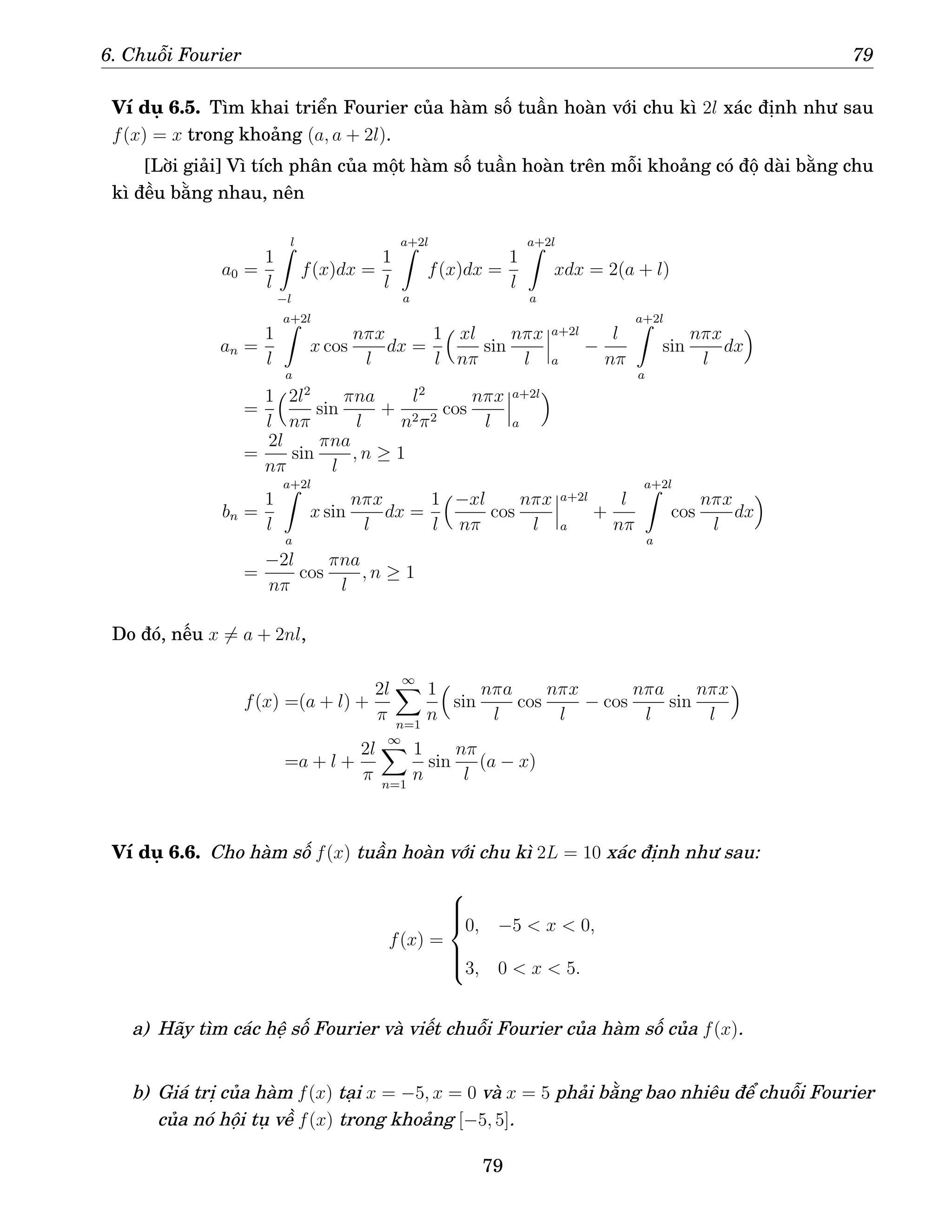 6. Chuỗi Fourier 79
Ví dụ 6.5. Tìm khai triển Fourier của hàm số tuần hoàn với chu kì 2l xác định như sau
f(x) = x trong khoảng (a, a + 2l).
[Lời giải] Vì tích phân của một hàm số tuần hoàn trên mỗi khoảng có độ dài bằng chu
kì đều bằng nhau, nên
a0 =
1
l
l
Z
−l
f(x)dx =
1
l
a+2l
Z
a
f(x)dx =
1
l
a+2l
Z
a
xdx = 2(a + l)
an =
1
l
a+2l
Z
a
x cos
nπx
l
dx =
1
l
 xl
nπ
sin
nπx
l
a+2l
a
−
l
nπ
a+2l
Z
a
sin
nπx
l
dx

=
1
l
2l2
nπ
sin
πna
l
+
l2
n2π2
cos
nπx
l
a+2l
a

=
2l
nπ
sin
πna
l
, n ≥ 1
bn =
1
l
a+2l
Z
a
x sin
nπx
l
dx =
1
l
−xl
nπ
cos
nπx
l
a+2l
a
+
l
nπ
a+2l
Z
a
cos
nπx
l
dx

=
−2l
nπ
cos
πna
l
, n ≥ 1
Do đó, nếu x 6= a + 2nl,
f(x) =(a + l) +
2l
π
∞
X
n=1
1
n

sin
nπa
l
cos
nπx
l
− cos
nπa
l
sin
nπx
l

=a + l +
2l
π
∞
X
n=1
1
n
sin
nπ
l
(a − x)
Ví dụ 6.6. Cho hàm số f(x) tuần hoàn với chu kì 2L = 10 xác định như sau:
f(x) =







0, −5  x  0,
3, 0  x  5.
a) Hãy tìm các hệ số Fourier và viết chuỗi Fourier của hàm số của f(x).
b) Giá trị của hàm f(x) tại x = −5, x = 0 và x = 5 phải bằng bao nhiêu để chuỗi Fourier
của nó hội tụ về f(x) trong khoảng [−5, 5].
79
 