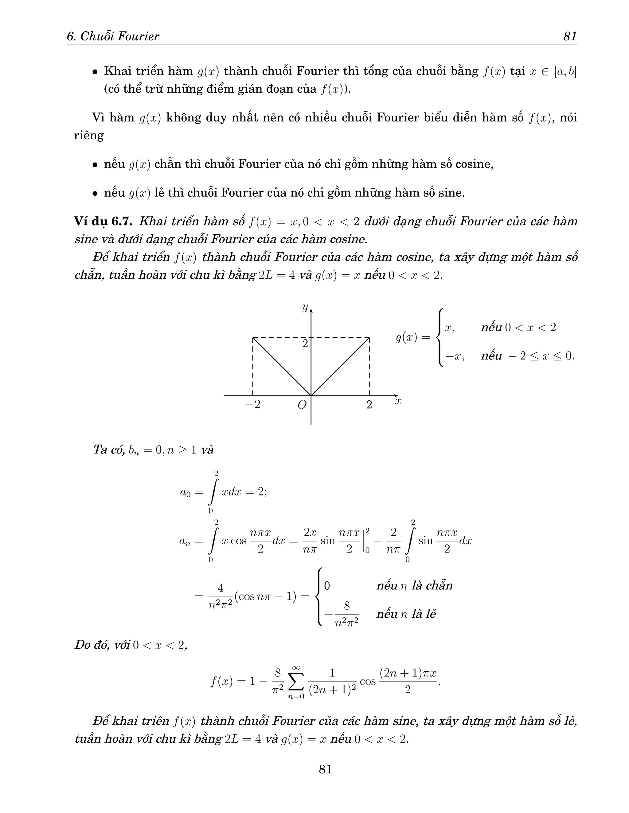 6. Chuỗi Fourier 81
• Khai triển hàm g(x) thành chuỗi Fourier thì tổng của chuỗi bằng f(x) tại x ∈ [a, b]
(có thể trừ những điểm gián đoạn của f(x)).
Vì hàm g(x) không duy nhất nên có nhiều chuỗi Fourier biểu diễn hàm số f(x), nói
riêng
• nếu g(x) chẵn thì chuỗi Fourier của nó chỉ gồm những hàm số cosine,
• nếu g(x) lẻ thì chuỗi Fourier của nó chỉ gồm những hàm số sine.
Ví dụ 6.7. Khai triển hàm số f(x) = x, 0  x  2 dưới dạng chuỗi Fourier của các hàm
sine và dưới dạng chuỗi Fourier của các hàm cosine.
Để khai triển f(x) thành chuỗi Fourier của các hàm cosine, ta xây dựng một hàm số
chẵn, tuần hoàn với chu kì bằng 2L = 4 và g(x) = x nếu 0  x  2.
x
y
O 2
−2
2
g(x) =







x, nếu 0  x  2
−x, nếu − 2 ≤ x ≤ 0.
Ta có, bn = 0, n ≥ 1 và
a0 =
2
Z
0
xdx = 2;
an =
2
Z
0
x cos
nπx
2
dx =
2x
nπ
sin
nπx
2
2
0
−
2
nπ
2
Z
0
sin
nπx
2
dx
=
4
n2π2
(cos nπ − 1) =







0 nếu n là chẵn
−
8
n2π2
nếu n là lẻ
Do đó, với 0  x  2,
f(x) = 1 −
8
π2
∞
X
n=0
1
(2n + 1)2
cos
(2n + 1)πx
2
.
Để khai triên f(x) thành chuỗi Fourier của các hàm sine, ta xây dựng một hàm số lẻ,
tuần hoàn với chu kì bằng 2L = 4 và g(x) = x nếu 0  x  2.
81
 