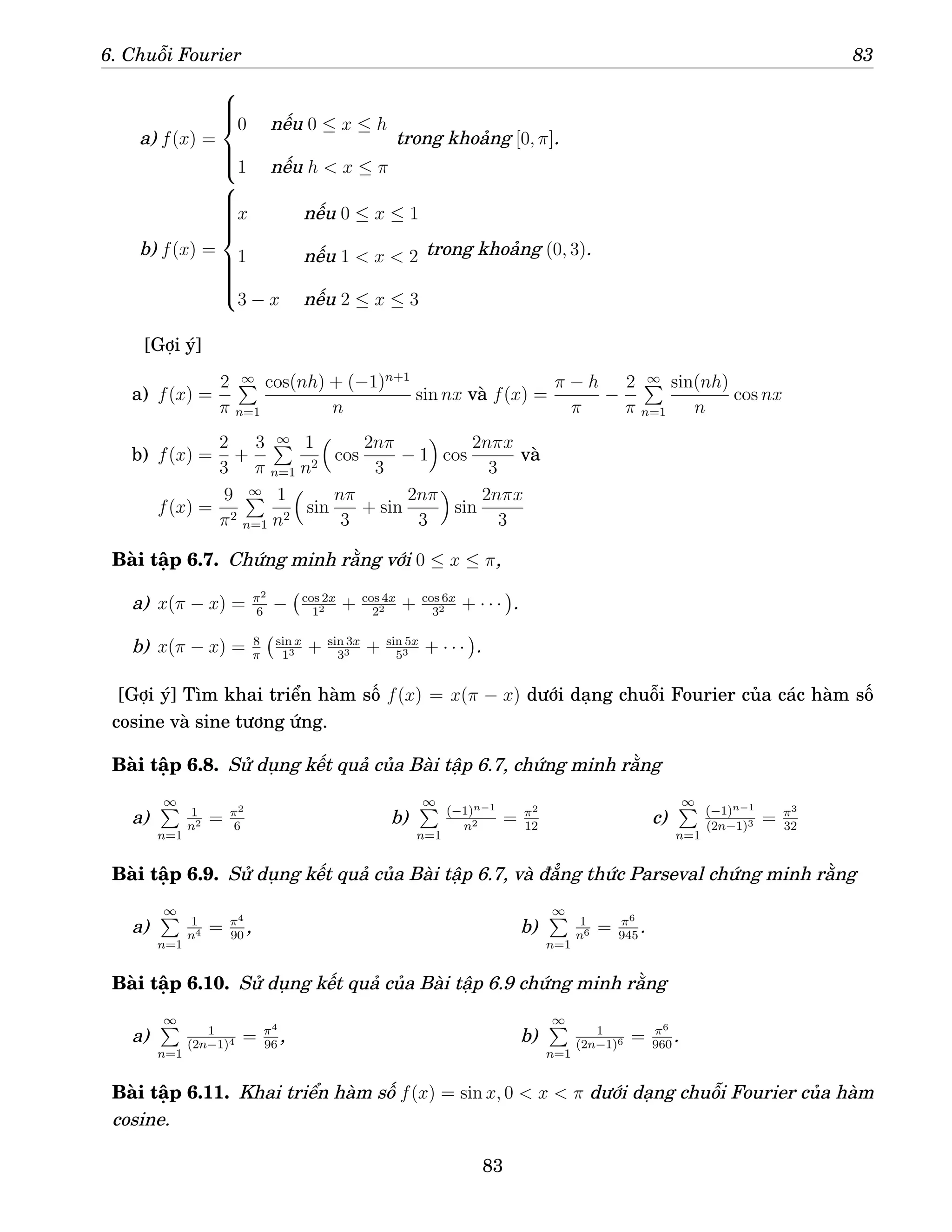 6. Chuỗi Fourier 83
a) f(x) =







0 nếu 0 ≤ x ≤ h
1 nếu h  x ≤ π
trong khoảng [0, π].
b) f(x) =













x nếu 0 ≤ x ≤ 1
1 nếu 1  x  2
3 − x nếu 2 ≤ x ≤ 3
trong khoảng (0, 3).
[Gợi ý]
a) f(x) =
2
π
∞
P
n=1
cos(nh) + (−1)n+1
n
sin nx và f(x) =
π − h
π
−
2
π
∞
P
n=1
sin(nh)
n
cos nx
b) f(x) =
2
3
+
3
π
∞
P
n=1
1
n2

cos
2nπ
3
− 1

cos
2nπx
3
và
f(x) =
9
π2
∞
P
n=1
1
n2

sin
nπ
3
+ sin
2nπ
3

sin
2nπx
3
Bài tập 6.7. Chứng minh rằng với 0 ≤ x ≤ π,
a) x(π − x) = π2
6
− cos 2x
12 + cos 4x
22 + cos 6x
32 + · · ·

.
b) x(π − x) = 8
π
sin x
13 + sin 3x
33 + sin 5x
53 + · · ·

.
[Gợi ý] Tìm khai triển hàm số f(x) = x(π − x) dưới dạng chuỗi Fourier của các hàm số
cosine và sine tương ứng.
Bài tập 6.8. Sử dụng kết quả của Bài tập 6.7, chứng minh rằng
a)
∞
P
n=1
1
n2 = π2
6
b)
∞
P
n=1
(−1)n−1
n2 = π2
12
c)
∞
P
n=1
(−1)n−1
(2n−1)3 = π3
32
Bài tập 6.9. Sử dụng kết quả của Bài tập 6.7, và đẳng thức Parseval chứng minh rằng
a)
∞
P
n=1
1
n4 = π4
90
, b)
∞
P
n=1
1
n6 = π6
945
.
Bài tập 6.10. Sử dụng kết quả của Bài tập 6.9 chứng minh rằng
a)
∞
P
n=1
1
(2n−1)4 = π4
96
, b)
∞
P
n=1
1
(2n−1)6 = π6
960
.
Bài tập 6.11. Khai triển hàm số f(x) = sin x, 0  x  π dưới dạng chuỗi Fourier của hàm
cosine.
83
 