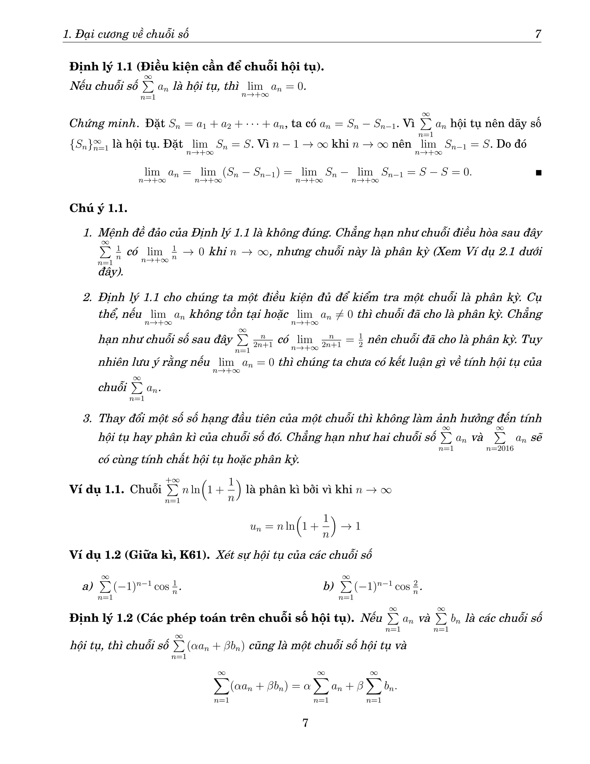 1. Đại cương về chuỗi số 7
Định lý 1.1 (Điều kiện cần để chuỗi hội tụ).
Nếu chuỗi số
∞
P
n=1
an là hội tụ, thì lim
n→+∞
an = 0.
Chứng minh. Đặt Sn = a1 + a2 + · · · + an, ta có an = Sn − Sn−1. Vì
∞
P
n=1
an hội tụ nên dãy số
{Sn}∞
n=1 là hội tụ. Đặt lim
n→+∞
Sn = S. Vì n − 1 → ∞ khi n → ∞ nên lim
n→+∞
Sn−1 = S. Do đó
lim
n→+∞
an = lim
n→+∞
(Sn − Sn−1) = lim
n→+∞
Sn − lim
n→+∞
Sn−1 = S − S = 0.
Chú ý 1.1.
1. Mệnh đề đảo của Định lý 1.1 là không đúng. Chẳng hạn như chuỗi điều hòa sau đây
∞
P
n=1
1
n
có lim
n→+∞
1
n
→ 0 khi n → ∞, nhưng chuỗi này là phân kỳ (Xem Ví dụ 2.1 dưới
đây).
2. Định lý 1.1 cho chúng ta một điều kiện đủ để kiểm tra một chuỗi là phân kỳ. Cụ
thể, nếu lim
n→+∞
an không tồn tại hoặc lim
n→+∞
an 6= 0 thì chuỗi đã cho là phân kỳ. Chẳng
hạn như chuỗi số sau đây
∞
P
n=1
n
2n+1
có lim
n→+∞
n
2n+1
= 1
2
nên chuỗi đã cho là phân kỳ. Tuy
nhiên lưu ý rằng nếu lim
n→+∞
an = 0 thì chúng ta chưa có kết luận gì về tính hội tụ của
chuỗi
∞
P
n=1
an.
3. Thay đổi một số số hạng đầu tiên của một chuỗi thì không làm ảnh hưởng đến tính
hội tụ hay phân kì của chuỗi số đó. Chẳng hạn như hai chuỗi số
∞
P
n=1
an và
∞
P
n=2016
an sẽ
có cùng tính chất hội tụ hoặc phân kỳ.
Ví dụ 1.1. Chuỗi
+∞
P
n=1
n ln

1 +
1
n

là phân kì bởi vì khi n → ∞
un = n ln

1 +
1
n

→ 1
Ví dụ 1.2 (Giữa kì, K61). Xét sự hội tụ của các chuỗi số
a)
∞
P
n=1
(−1)n−1
cos 1
n
. b)
∞
P
n=1
(−1)n−1
cos 2
n
.
Định lý 1.2 (Các phép toán trên chuỗi số hội tụ). Nếu
∞
P
n=1
an và
∞
P
n=1
bn là các chuỗi số
hội tụ, thì chuỗi số
∞
P
n=1
(αan + βbn) cũng là một chuỗi số hội tụ và
∞
X
n=1
(αan + βbn) = α
∞
X
n=1
an + β
∞
X
n=1
bn.
7
 