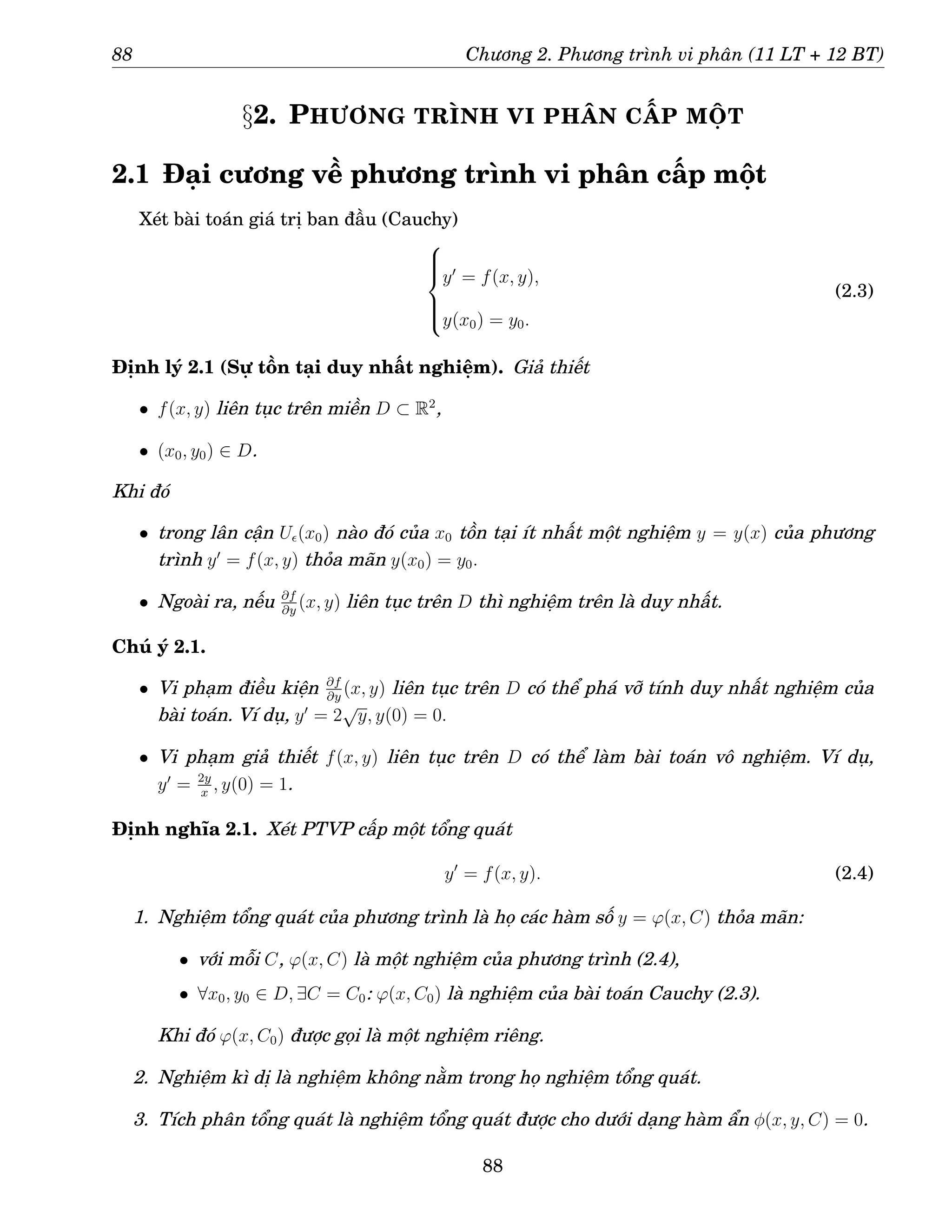 88 Chương 2. Phương trình vi phân (11 LT + 12 BT)
§2. PHƯƠNG TRÌNH VI PHÂN CẤP MỘT
2.1 Đại cương về phương trình vi phân cấp một
Xét bài toán giá trị ban đầu (Cauchy)







y′
= f(x, y),
y(x0) = y0.
(2.3)
Định lý 2.1 (Sự tồn tại duy nhất nghiệm). Giả thiết
• f(x, y) liên tục trên miền D ⊂ R2
,
• (x0, y0) ∈ D.
Khi đó
• trong lân cận Uǫ(x0) nào đó của x0 tồn tại ít nhất một nghiệm y = y(x) của phương
trình y′
= f(x, y) thỏa mãn y(x0) = y0.
• Ngoài ra, nếu ∂f
∂y
(x, y) liên tục trên D thì nghiệm trên là duy nhất.
Chú ý 2.1.
• Vi phạm điều kiện ∂f
∂y
(x, y) liên tục trên D có thể phá vỡ tính duy nhất nghiệm của
bài toán. Ví dụ, y′
= 2
√
y, y(0) = 0.
• Vi phạm giả thiết f(x, y) liên tục trên D có thể làm bài toán vô nghiệm. Ví dụ,
y′
= 2y
x
, y(0) = 1.
Định nghĩa 2.1. Xét PTVP cấp một tổng quát
y′
= f(x, y). (2.4)
1. Nghiệm tổng quát của phương trình là họ các hàm số y = ϕ(x, C) thỏa mãn:
• với mỗi C, ϕ(x, C) là một nghiệm của phương trình (2.4),
• ∀x0, y0 ∈ D, ∃C = C0: ϕ(x, C0) là nghiệm của bài toán Cauchy (2.3).
Khi đó ϕ(x, C0) được gọi là một nghiệm riêng.
2. Nghiệm kì dị là nghiệm không nằm trong họ nghiệm tổng quát.
3. Tích phân tổng quát là nghiệm tổng quát được cho dưới dạng hàm ẩn φ(x, y, C) = 0.
88
 