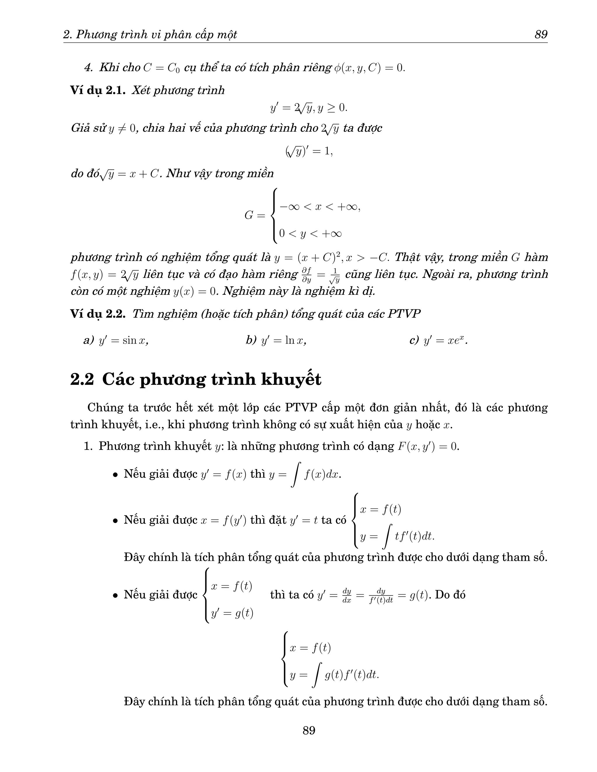 2. Phương trình vi phân cấp một 89
4. Khi cho C = C0 cụ thể ta có tích phân riêng φ(x, y, C) = 0.
Ví dụ 2.1. Xét phương trình
y′
= 2
√
y, y ≥ 0.
Giả sử y 6= 0, chia hai vế của phương trình cho 2
√
y ta được
(
√
y)′
= 1,
do đó
√
y = x + C. Như vậy trong miền
G =







−∞  x  +∞,
0  y  +∞
phương trình có nghiệm tổng quát là y = (x + C)2
, x  −C. Thật vậy, trong miền G hàm
f(x, y) = 2
√
y liên tục và có đạo hàm riêng ∂f
∂y
= 1
√
y
cũng liên tục. Ngoài ra, phương trình
còn có một nghiệm y(x) = 0. Nghiệm này là nghiệm kì dị.
Ví dụ 2.2. Tìm nghiệm (hoặc tích phân) tổng quát của các PTVP
a) y′
= sin x, b) y′
= ln x, c) y′
= xex
.
2.2 Các phương trình khuyết
Chúng ta trước hết xét một lớp các PTVP cấp một đơn giản nhất, đó là các phương
trình khuyết, i.e., khi phương trình không có sự xuất hiện của y hoặc x.
1. Phương trình khuyết y: là những phương trình có dạng F(x, y′
) = 0.
• Nếu giải được y′
= f(x) thì y =
Z
f(x)dx.
• Nếu giải được x = f(y′
) thì đặt y′
= t ta có







x = f(t)
y =
Z
tf′
(t)dt.
Đây chính là tích phân tổng quát của phương trình được cho dưới dạng tham số.
• Nếu giải được







x = f(t)
y′
= g(t)
thì ta có y′
= dy
dx
= dy
f′(t)dt
= g(t). Do đó







x = f(t)
y =
Z
g(t)f′
(t)dt.
Đây chính là tích phân tổng quát của phương trình được cho dưới dạng tham số.
89
 