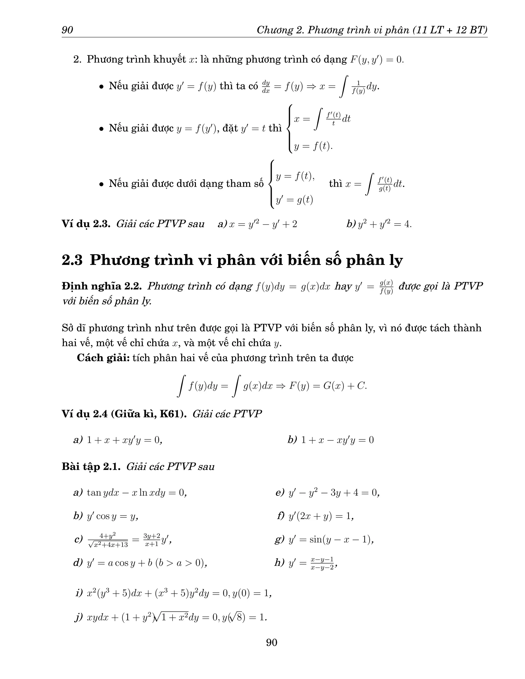 90 Chương 2. Phương trình vi phân (11 LT + 12 BT)
2. Phương trình khuyết x: là những phương trình có dạng F(y, y′
) = 0.
• Nếu giải được y′
= f(y) thì ta có dy
dx
= f(y) ⇒ x =
Z
1
f(y)
dy.
• Nếu giải được y = f(y′
), đặt y′
= t thì







x =
Z
f′(t)
t
dt
y = f(t).
• Nếu giải được dưới dạng tham số







y = f(t),
y′
= g(t)
thì x =
Z
f′(t)
g(t)
dt.
Ví dụ 2.3. Giải các PTVP sau a) x = y′2
− y′
+ 2 b) y2
+ y′2
= 4.
2.3 Phương trình vi phân với biến số phân ly
Định nghĩa 2.2. Phương trình có dạng f(y)dy = g(x)dx hay y′
= g(x)
f(y)
được gọi là PTVP
với biến số phân ly.
Sở dĩ phương trình như trên được gọi là PTVP với biến số phân ly, vì nó được tách thành
hai vế, một vế chỉ chứa x, và một vế chỉ chứa y.
Cách giải: tích phân hai vế của phương trình trên ta được
Z
f(y)dy =
Z
g(x)dx ⇒ F(y) = G(x) + C.
Ví dụ 2.4 (Giữa kì, K61). Giải các PTVP
a) 1 + x + xy′
y = 0, b) 1 + x − xy′
y = 0
Bài tập 2.1. Giải các PTVP sau
a) tan ydx − x ln xdy = 0,
b) y′
cos y = y,
c) 4+y2
√
x2+4x+13
= 3y+2
x+1
y′
,
d) y′
= a cos y + b (b  a  0),
e) y′
− y2
− 3y + 4 = 0,
f) y′
(2x + y) = 1,
g) y′
= sin(y − x − 1),
h) y′
= x−y−1
x−y−2
,
i) x2
(y3
+ 5)dx + (x3
+ 5)y2
dy = 0, y(0) = 1,
j) xydx + (1 + y2
)
√
1 + x2dy = 0, y(
√
8) = 1.
90
 