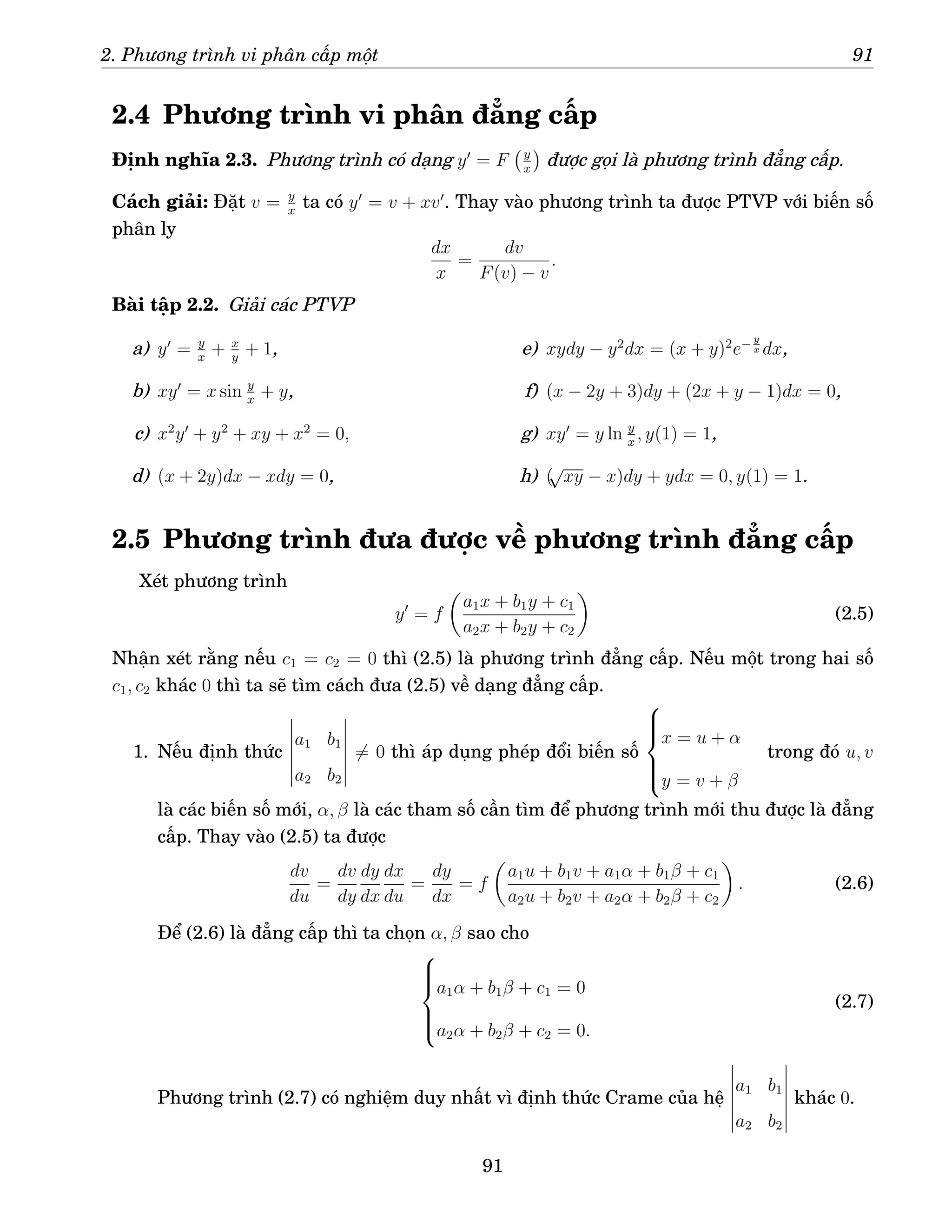 2. Phương trình vi phân cấp một 91
2.4 Phương trình vi phân đẳng cấp
Định nghĩa 2.3. Phương trình có dạng y′
= F y
x

được gọi là phương trình đẳng cấp.
Cách giải: Đặt v = y
x
ta có y′
= v + xv′
. Thay vào phương trình ta được PTVP với biến số
phân ly
dx
x
=
dv
F(v) − v
.
Bài tập 2.2. Giải các PTVP
a) y′
= y
x
+ x
y
+ 1,
b) xy′
= x sin y
x
+ y,
c) x2
y′
+ y2
+ xy + x2
= 0,
d) (x + 2y)dx − xdy = 0,
e) xydy − y2
dx = (x + y)2
e− y
x dx,
f) (x − 2y + 3)dy + (2x + y − 1)dx = 0,
g) xy′
= y ln y
x
, y(1) = 1,
h) (
√
xy − x)dy + ydx = 0, y(1) = 1.
2.5 Phương trình đưa được về phương trình đẳng cấp
Xét phương trình
y′
= f

a1x + b1y + c1
a2x + b2y + c2

(2.5)
Nhận xét rằng nếu c1 = c2 = 0 thì (2.5) là phương trình đẳng cấp. Nếu một trong hai số
c1, c2 khác 0 thì ta sẽ tìm cách đưa (2.5) về dạng đẳng cấp.
1. Nếu định thức
a1 b1
a2 b2
6= 0 thì áp dụng phép đổi biến số







x = u + α
y = v + β
trong đó u, v
là các biến số mới, α, β là các tham số cần tìm để phương trình mới thu được là đẳng
cấp. Thay vào (2.5) ta được
dv
du
=
dv
dy
dy
dx
dx
du
=
dy
dx
= f

a1u + b1v + a1α + b1β + c1
a2u + b2v + a2α + b2β + c2

. (2.6)
Để (2.6) là đẳng cấp thì ta chọn α, β sao cho







a1α + b1β + c1 = 0
a2α + b2β + c2 = 0.
(2.7)
Phương trình (2.7) có nghiệm duy nhất vì định thức Crame của hệ
a1 b1
a2 b2
khác 0.
91
 
