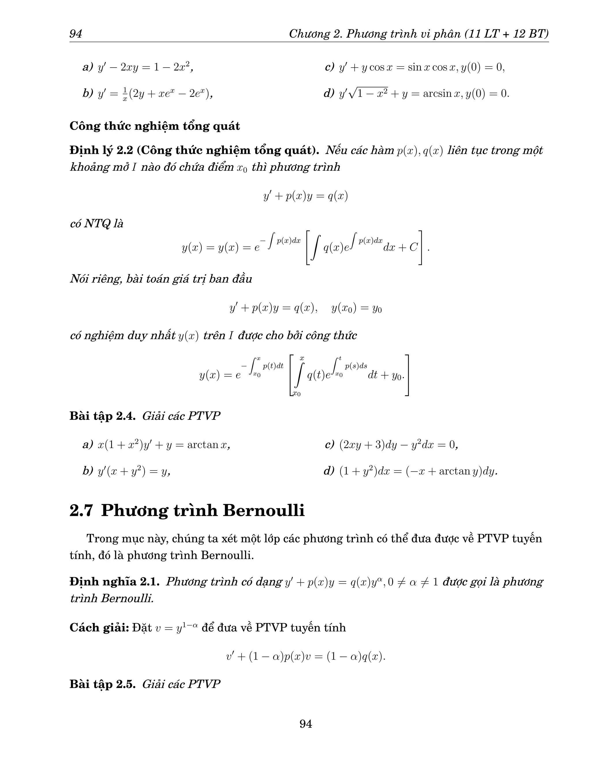 94 Chương 2. Phương trình vi phân (11 LT + 12 BT)
a) y′
− 2xy = 1 − 2x2
,
b) y′
= 1
x
(2y + xex
− 2ex
),
c) y′
+ y cos x = sin x cos x, y(0) = 0,
d) y′
√
1 − x2 + y = arcsin x, y(0) = 0.
Công thức nghiệm tổng quát
Định lý 2.2 (Công thức nghiệm tổng quát). Nếu các hàm p(x), q(x) liên tục trong một
khoảng mở I nào đó chứa điểm x0 thì phương trình
y′
+ p(x)y = q(x)
có NTQ là
y(x) = y(x) = e
−
Z
p(x)dx
Z
q(x)e
Z
p(x)dx
dx + C
#
.
Nói riêng, bài toán giá trị ban đầu
y′
+ p(x)y = q(x), y(x0) = y0
có nghiệm duy nhất y(x) trên I được cho bởi công thức
y(x) = e
−
Z x
x0
p(t)dt


x
Z
x0
q(t)e
Z t
x0
p(s)ds
dt + y0.


Bài tập 2.4. Giải các PTVP
a) x(1 + x2
)y′
+ y = arctan x,
b) y′
(x + y2
) = y,
c) (2xy + 3)dy − y2
dx = 0,
d) (1 + y2
)dx = (−x + arctan y)dy.
2.7 Phương trình Bernoulli
Trong mục này, chúng ta xét một lớp các phương trình có thể đưa được về PTVP tuyến
tính, đó là phương trình Bernoulli.
Định nghĩa 2.1. Phương trình có dạng y′
+ p(x)y = q(x)yα
, 0 6= α 6= 1 được gọi là phương
trình Bernoulli.
Cách giải: Đặt v = y1−α
để đưa về PTVP tuyến tính
v′
+ (1 − α)p(x)v = (1 − α)q(x).
Bài tập 2.5. Giải các PTVP
94
 