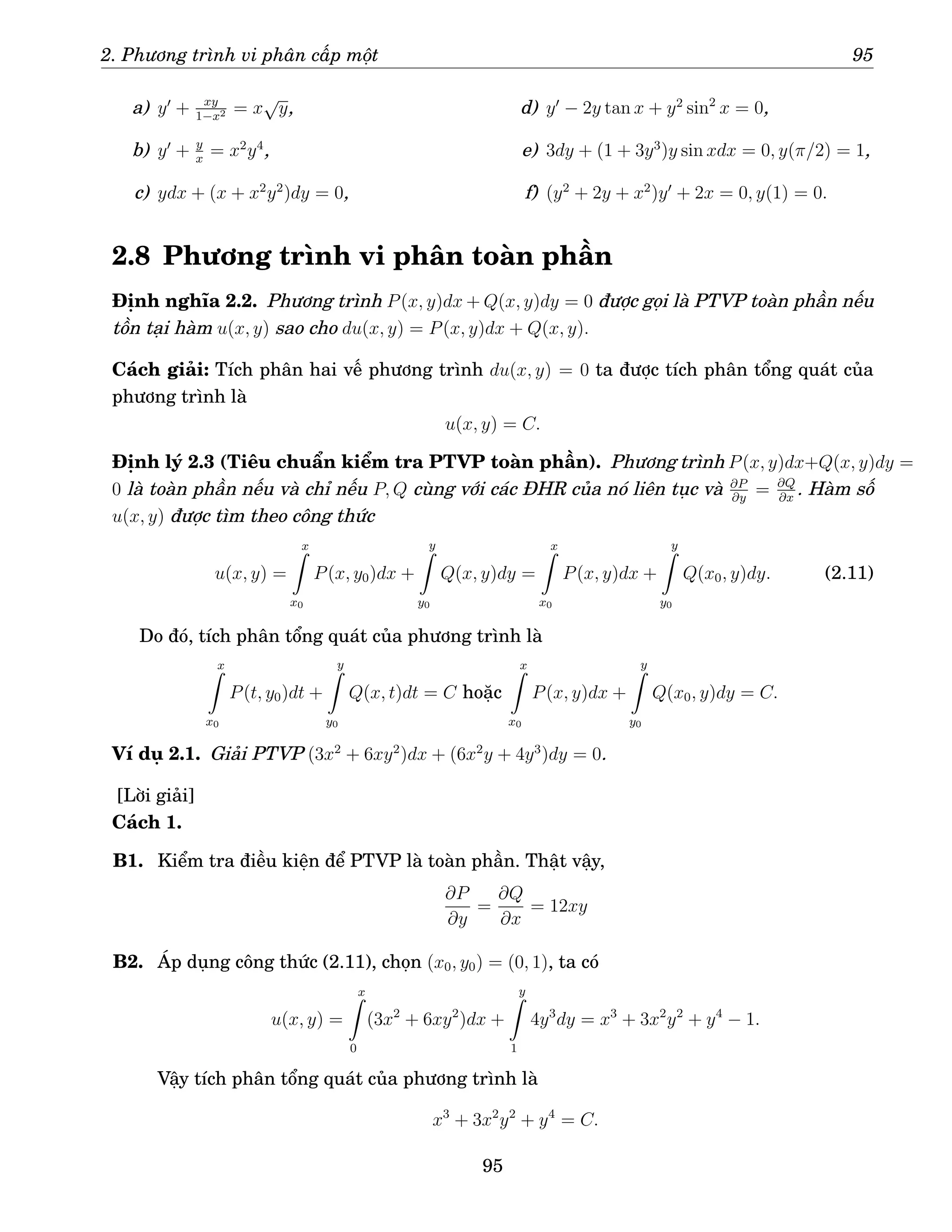 2. Phương trình vi phân cấp một 95
a) y′
+ xy
1−x2 = x
√
y,
b) y′
+ y
x
= x2
y4
,
c) ydx + (x + x2
y2
)dy = 0,
d) y′
− 2y tan x + y2
sin2
x = 0,
e) 3dy + (1 + 3y3
)y sin xdx = 0, y(π/2) = 1,
f) (y2
+ 2y + x2
)y′
+ 2x = 0, y(1) = 0.
2.8 Phương trình vi phân toàn phần
Định nghĩa 2.2. Phương trình P(x, y)dx + Q(x, y)dy = 0 được gọi là PTVP toàn phần nếu
tồn tại hàm u(x, y) sao cho du(x, y) = P(x, y)dx + Q(x, y).
Cách giải: Tích phân hai vế phương trình du(x, y) = 0 ta được tích phân tổng quát của
phương trình là
u(x, y) = C.
Định lý 2.3 (Tiêu chuẩn kiểm tra PTVP toàn phần). Phương trình P(x, y)dx+Q(x, y)dy =
0 là toàn phần nếu và chỉ nếu P, Q cùng với các ĐHR của nó liên tục và ∂P
∂y
= ∂Q
∂x
. Hàm số
u(x, y) được tìm theo công thức
u(x, y) =
x
Z
x0
P(x, y0)dx +
y
Z
y0
Q(x, y)dy =
x
Z
x0
P(x, y)dx +
y
Z
y0
Q(x0, y)dy. (2.11)
Do đó, tích phân tổng quát của phương trình là
x
Z
x0
P(t, y0)dt +
y
Z
y0
Q(x, t)dt = C hoặc
x
Z
x0
P(x, y)dx +
y
Z
y0
Q(x0, y)dy = C.
Ví dụ 2.1. Giải PTVP (3x2
+ 6xy2
)dx + (6x2
y + 4y3
)dy = 0.
[Lời giải]
Cách 1.
B1. Kiểm tra điều kiện để PTVP là toàn phần. Thật vậy,
∂P
∂y
=
∂Q
∂x
= 12xy
B2. Áp dụng công thức (2.11), chọn (x0, y0) = (0, 1), ta có
u(x, y) =
x
Z
0
(3x2
+ 6xy2
)dx +
y
Z
1
4y3
dy = x3
+ 3x2
y2
+ y4
− 1.
Vậy tích phân tổng quát của phương trình là
x3
+ 3x2
y2
+ y4
= C.
95
 