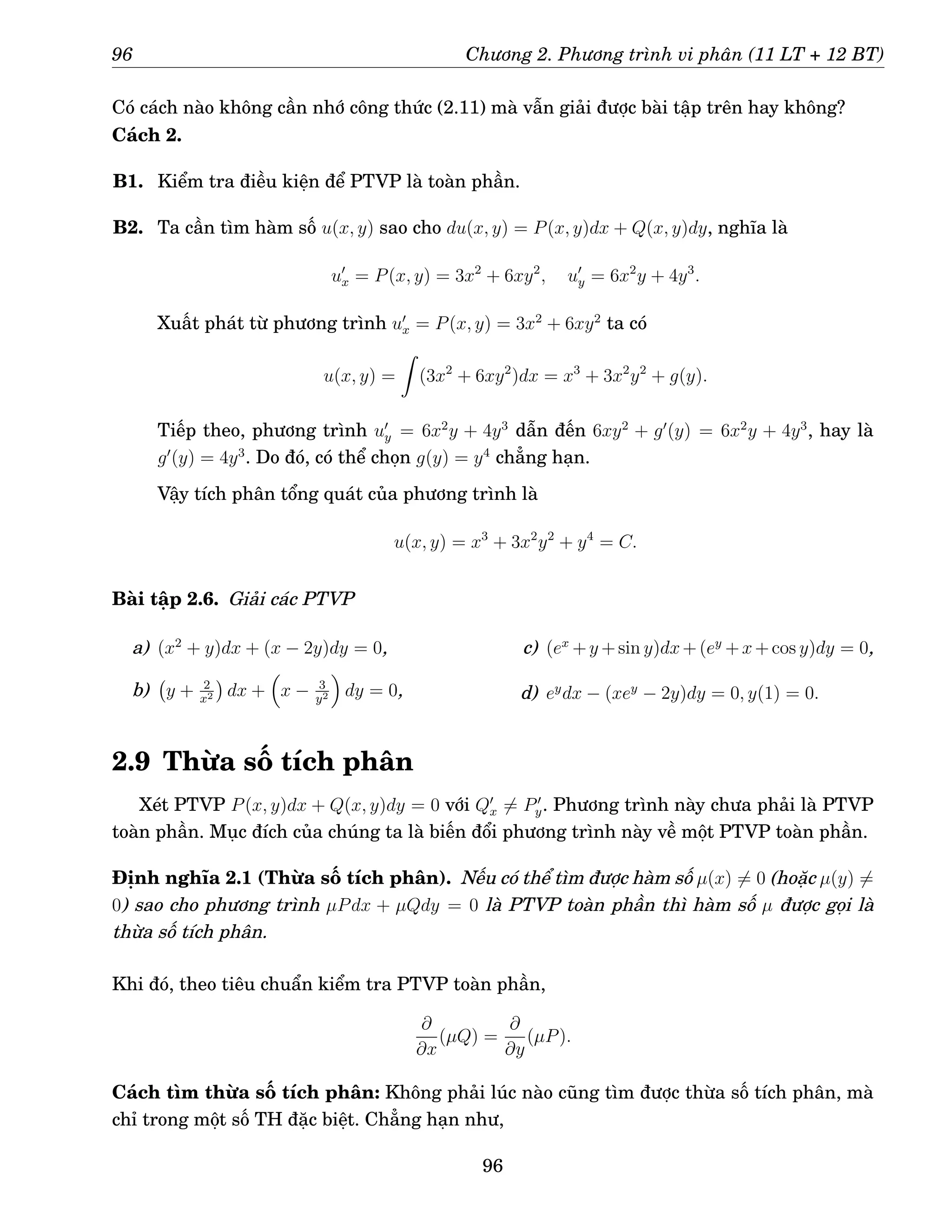 96 Chương 2. Phương trình vi phân (11 LT + 12 BT)
Có cách nào không cần nhớ công thức (2.11) mà vẫn giải được bài tập trên hay không?
Cách 2.
B1. Kiểm tra điều kiện để PTVP là toàn phần.
B2. Ta cần tìm hàm số u(x, y) sao cho du(x, y) = P(x, y)dx + Q(x, y)dy, nghĩa là
u′
x = P(x, y) = 3x2
+ 6xy2
, u′
y = 6x2
y + 4y3
.
Xuất phát từ phương trình u′
x = P(x, y) = 3x2
+ 6xy2
ta có
u(x, y) =
Z
(3x2
+ 6xy2
)dx = x3
+ 3x2
y2
+ g(y).
Tiếp theo, phương trình u′
y = 6x2
y + 4y3
dẫn đến 6xy2
+ g′
(y) = 6x2
y + 4y3
, hay là
g′
(y) = 4y3
. Do đó, có thể chọn g(y) = y4
chẳng hạn.
Vậy tích phân tổng quát của phương trình là
u(x, y) = x3
+ 3x2
y2
+ y4
= C.
Bài tập 2.6. Giải các PTVP
a) (x2
+ y)dx + (x − 2y)dy = 0,
b) y + 2
x2

dx +

x − 3
y2

dy = 0,
c) (ex
+y +sin y)dx+(ey
+x+cos y)dy = 0,
d) ey
dx − (xey
− 2y)dy = 0, y(1) = 0.
2.9 Thừa số tích phân
Xét PTVP P(x, y)dx + Q(x, y)dy = 0 với Q′
x 6= P′
y. Phương trình này chưa phải là PTVP
toàn phần. Mục đích của chúng ta là biến đổi phương trình này về một PTVP toàn phần.
Định nghĩa 2.1 (Thừa số tích phân). Nếu có thể tìm được hàm số µ(x) 6= 0 (hoặc µ(y) 6=
0) sao cho phương trình µPdx + µQdy = 0 là PTVP toàn phần thì hàm số µ được gọi là
thừa số tích phân.
Khi đó, theo tiêu chuẩn kiểm tra PTVP toàn phần,
∂
∂x
(µQ) =
∂
∂y
(µP).
Cách tìm thừa số tích phân: Không phải lúc nào cũng tìm được thừa số tích phân, mà
chỉ trong một số TH đặc biệt. Chẳng hạn như,
96
 