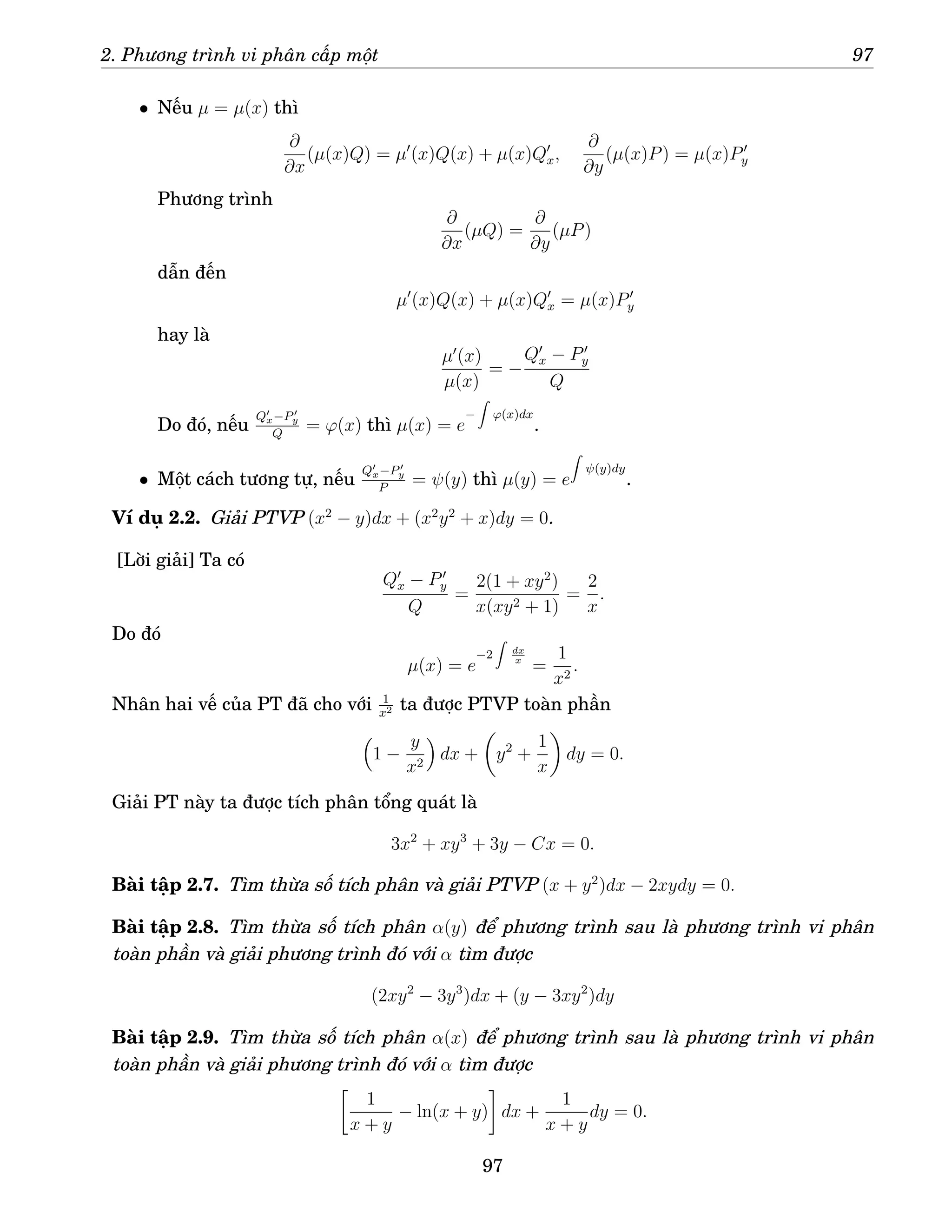 2. Phương trình vi phân cấp một 97
• Nếu µ = µ(x) thì
∂
∂x
(µ(x)Q) = µ′
(x)Q(x) + µ(x)Q′
x,
∂
∂y
(µ(x)P) = µ(x)P′
y
Phương trình
∂
∂x
(µQ) =
∂
∂y
(µP)
dẫn đến
µ′
(x)Q(x) + µ(x)Q′
x = µ(x)P′
y
hay là
µ′
(x)
µ(x)
= −
Q′
x − P′
y
Q
Do đó, nếu
Q′
x−P′
y
Q
= ϕ(x) thì µ(x) = e
−
Z
ϕ(x)dx
.
• Một cách tương tự, nếu
Q′
x−P′
y
P
= ψ(y) thì µ(y) = e
Z
ψ(y)dy
.
Ví dụ 2.2. Giải PTVP (x2
− y)dx + (x2
y2
+ x)dy = 0.
[Lời giải] Ta có
Q′
x − P′
y
Q
=
2(1 + xy2
)
x(xy2 + 1)
=
2
x
.
Do đó
µ(x) = e
−2
Z
dx
x
=
1
x2
.
Nhân hai vế của PT đã cho với 1
x2 ta được PTVP toàn phần

1 −
y
x2

dx +

y2
+
1
x

dy = 0.
Giải PT này ta được tích phân tổng quát là
3x2
+ xy3
+ 3y − Cx = 0.
Bài tập 2.7. Tìm thừa số tích phân và giải PTVP (x + y2
)dx − 2xydy = 0.
Bài tập 2.8. Tìm thừa số tích phân α(y) để phương trình sau là phương trình vi phân
toàn phần và giải phương trình đó với α tìm được
(2xy2
− 3y3
)dx + (y − 3xy2
)dy
Bài tập 2.9. Tìm thừa số tích phân α(x) để phương trình sau là phương trình vi phân
toàn phần và giải phương trình đó với α tìm được

1
x + y
− ln(x + y)

dx +
1
x + y
dy = 0.
97
 