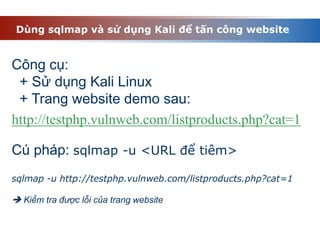 Dùng sqlmap và sử dụng Kali để tấn công website
Công cụ:
+ Sử dụng Kali Linux
+ Trang website demo sau:
Cú pháp: sqlmap -u <URL để tiêm>
sqlmap -u http://testphp.vulnweb.com/listproducts.php?cat=1
 Kiểm tra được lỗi của trang website
http://testphp.vulnweb.com/listproducts.php?cat=1
 