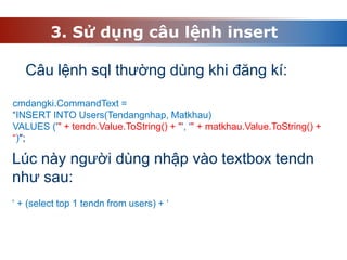 3. Sử dụng câu lệnh insert
Câu lệnh sql thường dùng khi đăng kí:
cmdangki.CommandText =
“INSERT INTO Users(Tendangnhap, Matkhau)
VALUES ('" + tendn.Value.ToString() + "', '" + matkhau.Value.ToString() +
“)";
Lúc này người dùng nhập vào textbox tendn
như sau:
‘ + (select top 1 tendn from users) + ‘
 