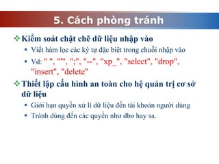 5. Cách phòng tránh
Kiểm soát chặt chẽ dữ liệu nhập vào
 Viết hàm lọc các ký tự đặc biệt trong chuỗi nhập vào
 Vd: " ", "'", ";", "--", "xp_", "select", "drop",
"insert", "delete"
Thiết lập cấu hình an toàn cho hệ quản trị cơ sở
dữ liệu
 Giới hạn quyền xử lí dữ liệu đến tài khoản người dùng
 Tránh dùng đến các quyền như dbo hay sa.
 