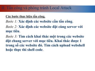 II. Tấn công và phòng tránh Local Attack
Các bước thực hiện tấn công.
Bước 1: Xác định các website cần tấn công.
Bước 2: Xác định các website đặt cùng server với
mục tiêu.
Bước 3: Tìm cách khai thác một trong các website
đặt chung server với mục tiêu. Khai thác được 1
trong số các website đó. Tìm cách upload webshell
hoặc thực thi shell code.
 