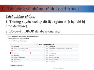 II. Tấn công và phòng tránh Local Attack
Cách phòng chống:
1. Thường xuyên backup dữ liệu (giảm thiệt hại khi bị
drop database).
2. Bỏ quyền DROP database của user.
 