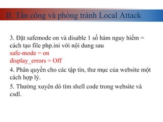 II. Tấn công và phòng tránh Local Attack
3. Đặt safemode on và disable 1 số hàm nguy hiểm =
cách tạo file php.ini với nội dung sau
safe-mode = on
display_errors = Off
4. Phân quyền cho các tập tin, thư mục của website một
cách hợp lý.
5. Thường xuyên dò tìm shell code trong website và
csdl.
 