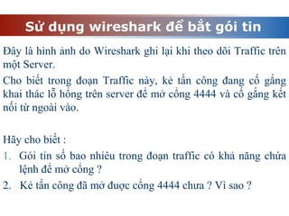 Sử dụng wireshark để bắt gói tin
Đây là hình ảnh do Wireshark ghi lại khi theo dõi Traffic trên
một Server.
Cho biết trong đoạn Traffic này, kẻ tấn công đang cố gắng
khai thác lỗ hổng trên server để mở cổng 4444 và cố gắng kết
nối từ ngoài vào.
Hãy cho biết :
1. Gói tin số bao nhiêu trong đoạn traffic có khả năng chứa
lệnh để mở cổng ?
2. Kẻ tấn công đã mở đuợc cổng 4444 chưa ? Vì sao ?
 