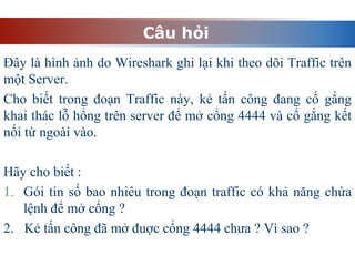 Câu hỏi
Đây là hình ảnh do Wireshark ghi lại khi theo dõi Traffic trên
một Server.
Cho biết trong đoạn Traffic này, kẻ tấn công đang cố gắng
khai thác lỗ hổng trên server để mở cổng 4444 và cố gắng kết
nối từ ngoài vào.
Hãy cho biết :
1. Gói tin số bao nhiêu trong đoạn traffic có khả năng chứa
lệnh để mở cổng ?
2. Kẻ tấn công đã mở đuợc cổng 4444 chưa ? Vì sao ?
 