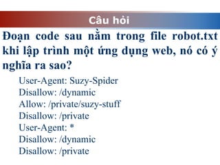 Câu hỏi
Đoạn code sau nằm trong file robot.txt
khi lập trình một ứng dụng web, nó có ý
nghĩa ra sao?
User-Agent: Suzy-Spider
Disallow: /dynamic
Allow: /private/suzy-stuff
Disallow: /private
User-Agent: *
Disallow: /dynamic
Disallow: /private
 