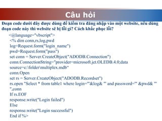 Câu hỏi
Đoạn code dưới đây được dùng để kiểm tra đăng nhập vào một website, nếu dùng
đoạn code này thì website sẽ bị lỗi gì? Cách khắc phục lỗi?
<@language="vbscript">
<% dim conn,rs,log,pwd
log=Request.form("login_name")
pwd=Request.form("pass")
set conn = Server.CreateObject("ADODB.Connection")
conn.ConnectionString="provider=microsoft.jet.OLEDB.4.0;data
source=c:foldermultiplex.mdb“
conn.Open
set rs = Server.CreateObject("ADODB.Recordset")
rs.open "Select * from table1 where login='"&log& "' and password='" &pwd& "'
",conn
If rs.EOF
response.write("Login failed")
Else
response.write("Login successful")
End if %>
 