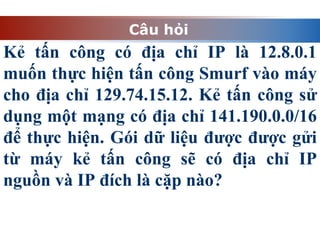Câu hỏi
Kẻ tấn công có địa chỉ IP là 12.8.0.1
muốn thực hiện tấn công Smurf vào máy
cho địa chỉ 129.74.15.12. Kẻ tấn công sử
dụng một mạng có địa chỉ 141.190.0.0/16
để thực hiện. Gói dữ liệu được được gửi
từ máy kẻ tấn công sẽ có địa chỉ IP
nguồn và IP đích là cặp nào?
 
