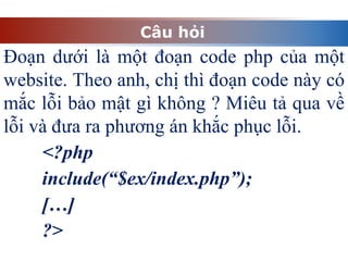 Câu hỏi
Đoạn dưới là một đoạn code php của một
website. Theo anh, chị thì đoạn code này có
mắc lỗi bảo mật gì không ? Miêu tả qua về
lỗi và đưa ra phương án khắc phục lỗi.
<?php
include(“$ex/index.php”);
[…]
?>
 