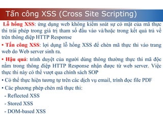 Tấn công XSS (Cross Site Scripting)
Lỗ hổng XSS: ứng dụng web không kiểm soát sự có mặt của mã thực
thi trái phép trong giá trị tham số đầu vào và/hoặc trong kết quả trả về
trên thông điệp HTTP Response
• Tấn công XSS: lợi dụng lỗ hổng XSS để chèn mã thực thi vào trang
web do Web server sinh ra.
• Hậu quả: trình duyệt của người dùng thông thường thực thi mã độc
nằm trong thông điệp HTTP Response nhận được từ web server. Việc
thực thi này có thể vượt qua chính sách SOP
• Có thể thực hiện tương tự trên các dịch vụ email, trình đọc file PDF
• Các phương phép chèn mã thực thi:
- Reflected XSS
- Stored XSS
- DOM-based XSS
 