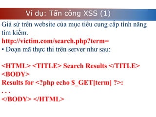 Ví dụ: Tấn công XSS (1)
Giả sử trên website của mục tiêu cung cấp tính năng
tìm kiếm.
http://victim.com/search.php?term=
• Đoạn mã thực thi trên server như sau:
<HTML> <TITLE> Search Results </TITLE>
<BODY>
Results for <?php echo $_GET[term] ?>:
. . .
</BODY> </HTML>
 