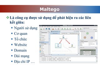 Maltego
Là công cụ được sử dụng để phát hiện ra các liên
kết giữa:
 Người sử dụng
 Cơ quan
 Tổ chức
 Website
 Domain
 Dải mạng
 Địa chỉ IP …
 
