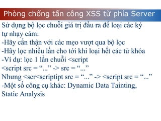 Phòng chống tấn công XSS từ phía Server
Sử dụng bộ lọc chuỗi giá trị đầu ra để loại các ký
tự nhạy cảm:
-Hãy cẩn thận với các mẹo vượt qua bộ lọc
-Hãy lọc nhiều lần cho tới khi loại hết các từ khóa
-Ví dụ: lọc 1 lần chuỗi <script
<script src = “...” -> src = “...”
Nhưng <scr<scriptipt src = “...” -> <script src = “...”
-Một số công cụ khác: Dynamic Data Tainting,
Static Analysis
 