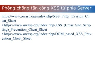 Phòng chống tấn công XSS từ phía Server
https://www.owasp.org/index.php/XSS_Filter_Evasion_Ch
eat_Sheet
• https://www.owasp.org/index.php/XSS_(Cross_Site_Scrip
ting)_Prevention_Cheat_Sheet
• https://www.owasp.org/index.php/DOM_based_XSS_Prev
ention_Cheat_Sheet
 