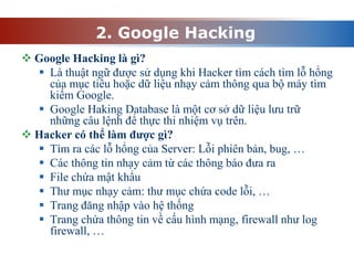 2. Google Hacking
 Google Hacking là gì?
 Là thuật ngữ được sử dụng khi Hacker tìm cách tìm lỗ hổng
của mục tiêu hoặc dữ liệu nhạy cảm thông qua bộ máy tìm
kiếm Google.
 Google Haking Database là một cơ sở dữ liệu lưu trữ
những câu lệnh để thực thi nhiệm vụ trên.
 Hacker có thể làm được gì?
 Tìm ra các lỗ hổng của Server: Lỗi phiên bản, bug, …
 Các thông tin nhạy cảm từ các thông báo đưa ra
 File chứa mật khẩu
 Thư mục nhạy cảm: thư mục chứa code lỗi, …
 Trang đăng nhập vào hệ thống
 Trang chứa thông tin về cấu hình mạng, firewall như log
firewall, …
 