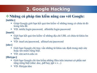 2. Google Hacking
Những cú pháp tìm kiếm nâng cao với Google:
[intitle:]
 Giúp Google giới hạn kết quả tìm kiếm về những trang có chứa từ đó
trong tiêu đề.
 VD: intitle:login password, allintitle:login password
[inurl:]
 Giới hạn kết quả tìm kiếm về những địa chỉ URL có chứa từ khóa t́m
kiếm.
 VD: inurl:etc/password, allinurl:etc/password
[site:]
 Giới hạn Google chỉ truy vấn những từ khóa xác định trong một site
hoặc tên miền riêng biệt.
 VD: site:actvn.edu.vn
[filetype:]
 Giới hạn Google chỉ tìm kiếm những files trên internet có phần mở
rộng riêng biệt (như: doc, pdf hay ppt v.v...)
 VD: filetype:doc
 