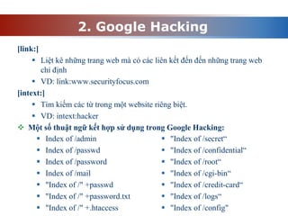 2. Google Hacking
[link:]
 Liệt kê những trang web mà có các liên kết đến đến những trang web
chỉ định
 VD: link:www.securityfocus.com
[intext:]
 Tìm kiếm các từ trong một website riêng biệt.
 VD: intext:hacker
 Một số thuật ngữ kết hợp sử dụng trong Google Hacking:
 Index of /admin
 Index of /passwd
 Index of /password
 Index of /mail
 "Index of /" +passwd
 "Index of /" +password.txt
 "Index of /" +.htaccess
 "Index of /secret“
 "Index of /confidential“
 "Index of /root“
 "Index of /cgi-bin“
 "Index of /credit-card“
 "Index of /logs“
 "Index of /config"
 