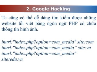 2. Google Hacking
Ta cũng có thể dễ dàng tìm kiếm được những
website lỗi viết bằng ngôn ngữ PHP có chứa
thông tin hình ảnh.
inurl:"index.php?option=com_media" site:com
inurl:"index.php?option=com_media“ site:vn
inurl:"index.php?option=com_media"
site:edu.vn
 