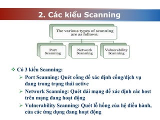 2. Các kiểu Scanning
 Có 3 kiểu Scanning:
 Port Scanning: Quét cổng để xác định cổng/dịch vụ
đang trong trạng thái active
 Network Scanning: Quét dải mạng để xác định các host
trên mạng đang hoạt động
 Vulnerability Scanning: Quét lỗ hổng của hệ điều hành,
của các ứng dụng đang hoạt động
 