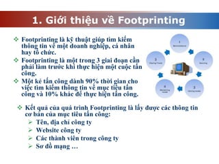 1. Giới thiệu về Footprinting
 Footprinting là kỹ thuật giúp tìm kiếm
thông tin về một doanh nghiệp, cá nhân
hay tổ chức.
 Footprinting là một trong 3 giai đoạn cần
phải làm trước khi thực hiện một cuộc tấn
công.
 Một kẻ tấn công dành 90% thời gian cho
việc tìm kiếm thông tin về mục tiêu tấn
công và 10% khác để thực hiện tấn công.
 Kết quả của quá trình Footprinting là lấy được các thông tin
cơ bản của mục tiêu tấn công:
 Tên, địa chỉ công ty
 Website công ty
 Các thành viên trong công ty
 Sơ đồ mạng …
 