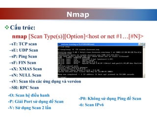 Nmap
–sT: TCP scan
–sU: UDP Scan
–sP: Ping Scan
–sF: FIN Scan
–sX: XMAS Scan
–sN: NULL Scan
–sV: Scan tên các ứng dụng và version
–SR: RPC Scan
Cấu trúc:
nmap [Scan Type(s)][Option]<host or net #1…[#N]>
-O: Scan hệ điều hanh
-P: Giải Port sử dụng để Scan
-V: Sử dụng Scan 2 lần
-P0: Không sử dụng Ping để Scan
-6: Scan IPv6
 