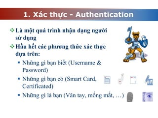 1. Xác thực - Authentication
Là một quá trình nhận dạng người
sử dụng
Hầu hết các phương thức xác thực
dựa trên:
 Những gì bạn biết (Username &
Password)
 Những gì bạn có (Smart Card,
Certificated)
 Những gì là bạn (Vân tay, mống mắt, …)
 