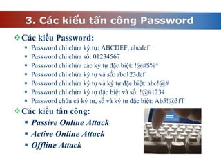 3. Các kiểu tấn công Password
Các kiểu Password:
 Password chỉ chứa ký tự: ABCDEF, abcdef
 Password chỉ chứa số: 01234567
 Password chỉ chứa các ký tự đặc biệt: !@#$%^
 Password chỉ chứa ký tự và số: abc123def
 Password chỉ chứa ký tự và ký tự đặc biệt: abc!@#
 Password chỉ chứa ký tự đặc biệt và số: !@#1234
 Password chứa cả ký tự, số và ký tự đặc biệt: Ab5!@3fT
Các kiểu tấn công:
 Passive Online Attack
 Active Online Attack
 Offline Attack
 