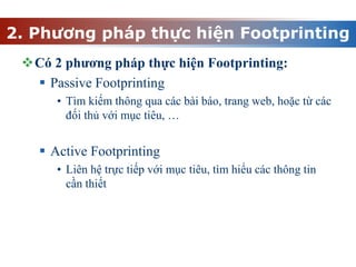 2. Phương pháp thực hiện Footprinting
Có 2 phương pháp thực hiện Footprinting:
 Passive Footprinting
• Tìm kiếm thông qua các bài báo, trang web, hoặc từ các
đối thủ với mục tiêu, …
 Active Footprinting
• Liên hệ trực tiếp với mục tiêu, tìm hiểu các thông tin
cần thiết
 