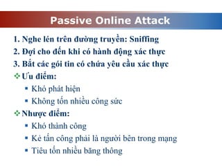 Passive Online Attack
1. Nghe lén trên đường truyền: Sniffing
2. Đợi cho đến khi có hành động xác thực
3. Bắt các gói tin có chứa yêu cầu xác thực
Ưu điểm:
 Khó phát hiện
 Không tốn nhiều công sức
Nhược điểm:
 Khó thành công
 Kẻ tấn công phải là người bên trong mạng
 Tiêu tốn nhiều băng thông
 