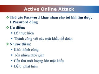 Active Online Attack
Thử các Password khác nhau cho tới khi tìm được
1 Password đúng
Ưu điểm:
 Dễ thực hiện
 Thành công với các mật khẩu dễ đoán
Nhược điểm:
 Khó thành công
 Tốn nhiều thời gian
 Cần thử một lượng lớn mật khẩu
 Dễ bị phát hiện
 