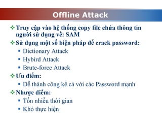 Offline Attack
Truy cập vào hệ thống copy file chứa thông tin
người sử dụng về: SAM
Sử dụng một số biện pháp để crack password:
 Dictionary Attack
 Hybird Attack
 Brute-force Attack
Ưu điểm:
 Dễ thành công kể cả với các Password mạnh
Nhược điểm:
 Tốn nhiều thời gian
 Khó thực hiện
 