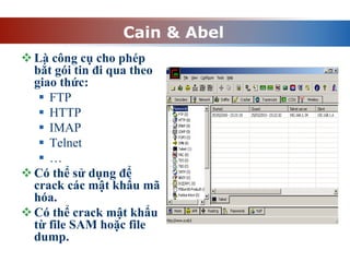 Cain & Abel
Là công cụ cho phép
bắt gói tin đi qua theo
giao thức:
 FTP
 HTTP
 IMAP
 Telnet
 …
Có thể sử dụng để
crack các mật khẩu mã
hóa.
Có thể crack mật khẩu
từ file SAM hoặc file
dump.
 